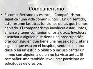 CompañerismoEl compañerismo es esencial. Compañerismo significa “una vida común juntos”. En un sentido, esto resume las otras funciones de las que hemos hablado. El compañerismo involucra estar juntos, amarse y tener comunión unos a otros. Involucra escuchar a alguien que tiene una preocupación, orar con alguien que tiene una necesidad, visitar a alguien que está en el hospital, sentarse en una clase o en un estudio bíblico o incluso cantar un himno con alguien a quien no ha visto antes. El compañerismo también involucrar participar en solicitudes de oración. 