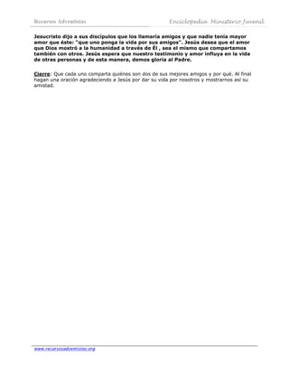 Recursos Adventistas                                  Enciclopedia Ministerio Juvenil
 
Jesucristo dijo a sus discípulos que los llamaría amigos y que nadie tenía mayor
amor que éste: "que uno ponga la vida por sus amigos". Jesús desea que el amor
que Dios mostró a la humanidad a través de Él , sea el mismo que compartamos
también con otros. Jesús espera que nuestro testimonio y amor influya en la vida
de otras personas y de esta manera, demos gloria al Padre.


Cierre: Que cada uno comparta quiénes son dos de sus mejores amigos y por qué. Al final
hagan una oración agradeciendo a Jesús por dar su vida por nosotros y mostrarnos así su
amistad.




www.recursosadventistas.org
 
 