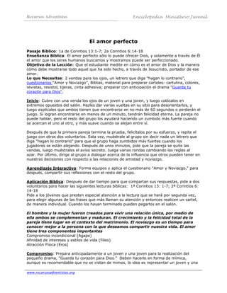 Recursos Adventistas                                     Enciclopedia Ministerio Juvenil
 



                                  El amor perfecto
Pasaje Bíblico: 1a de Corintios 13:1-7; 2a Corintios 6:14-18
Enseñanza Bíblica: El amor perfecto sólo lo puede ofrecer Dios, y solamente a través de Él
el amor que los seres humanos buscamos y mostramos puede ser perfeccionado.
Objetivo de la Lección: Que el estudiante medite en cómo es el amor de Dios y la manera
cómo debe mostrarse todo aquel que ha sido hecho, a través de Jesucristo, portador de ese
amor.
Lo que Necesitas: 2 vendas para los ojos, un letrero que diga "hagan lo contrario",
cuestionarios “Amor y Noviazgo”, Biblias, material para preparar carteles: cartulina, colores,
revistas, resistol, tijeras, cinta adhesiva; preparar con anticipación el drama "Guarda tu
corazón para Dios".

Inicio: Cubre con una venda los ojos de un joven y una joven, y luego colócalos en
extremos opuestos del salón. Hazles dar varias vueltas en su sitio para desorientarlos, y
luego explícales que ambos tienen que encontrarse en no más de 60 segundos o perderán el
juego. Si logran encontrarse en menos de un minuto, tendrán felicidad eterna. La pareja no
puede hablar, pero el resto del grupo los ayudará haciendo un zumbido más fuerte cuando
se acercan el uno al otro, y más suave cuando se alejan entre sí.

Después de que la primera pareja termina la prueba, felicítalos por su esfuerzo, y repite el
juego con otros dos voluntarios. Esta vez, muéstrale al grupo sin decir nada un letrero que
diga "hagan lo contrario" para que el grupo haga zumbidos más fuertes cuando los
jugadores se están alejando. Después de unos minutos, pide que la pareja se quite las
vendas, luego muéstrales el aviso secreto. Juega varias rondas cambiando las reglas al
azar. Por último, dirige al grupo a dialogar acerca de la influencia que otros pueden tener en
nuestras decisiones con respecto a las relaciones de amistad y noviazgo.

Aprendizaje Interactivo: Forma equipos y aplica el cuestionario "Amor y Noviazgo," para
después, compartir sus reflexiones con el resto del grupo.

Aplicación Bíblica: Después de dar tiempo para que compartan sus respuestas, pide a dos
voluntarios para hacer las siguientes lecturas bíblicas: 1ª Corintios 13: 1-7; 2ª Corintios 6:
14-18
Pide a los jóvenes que presten especial atención a la lectura que se hará por segunda vez,
para elegir algunas de las frases que más llaman su atención y entonces realicen un cartel,
de manera individual. Cuando los hayan terminado pueden pegarlos en el salón.

El hombre y la mujer fueron creados para vivir una relación única, por medio de
ella ambos se complementan y maduran. El crecimiento y la felicidad total de la
pareja tiene lugar en el contexto del matrimonio. El noviazgo es un tiempo para
conocer mejor a la persona con la que deseamos compartir nuestra vida. El amor
tiene tres componentes importantes
Compromiso incondicional (Agape)
Afinidad de intereses y estilos de vida (Fileo)
Atracción Física (Eros)

Compromiso: Prepara anticipadamente a un joven y una joven para la realización del
pequeño drama, “Guarda tu corazón para Dios.” Deben hacerlo en forma de mímica,
aunque es recomendable que no se vistan de mimos, la idea es representar un joven y una

www.recursosadventistas.org
 
 