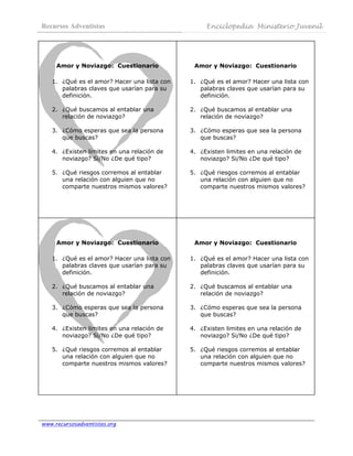 Recursos Adventistas                               Enciclopedia Ministerio Juvenil
 



     Amor y Noviazgo: Cuestionario             Amor y Noviazgo: Cuestionario

    1. ¿Qué es el amor? Hacer una lista con   1. ¿Qué es el amor? Hacer una lista con
       palabras claves que usarían para su       palabras claves que usarían para su
       definición.                               definición.

    2. ¿Qué buscamos al entablar una          2. ¿Qué buscamos al entablar una
       relación de noviazgo?                     relación de noviazgo?

    3. ¿Cómo esperas que sea la persona       3. ¿Cómo esperas que sea la persona
       que buscas?                               que buscas?

    4. ¿Existen limites en una relación de    4. ¿Existen limites en una relación de
       noviazgo? Si/No ¿De qué tipo?             noviazgo? Si/No ¿De qué tipo?

    5. ¿Qué riesgos corremos al entablar      5. ¿Qué riesgos corremos al entablar
       una relación con alguien que no           una relación con alguien que no
       comparte nuestros mismos valores?         comparte nuestros mismos valores?




     Amor y Noviazgo: Cuestionario             Amor y Noviazgo: Cuestionario

    1. ¿Qué es el amor? Hacer una lista con   1. ¿Qué es el amor? Hacer una lista con
       palabras claves que usarían para su       palabras claves que usarían para su
       definición.                               definición.

    2. ¿Qué buscamos al entablar una          2. ¿Qué buscamos al entablar una
       relación de noviazgo?                     relación de noviazgo?

    3. ¿Cómo esperas que sea la persona       3. ¿Cómo esperas que sea la persona
       que buscas?                               que buscas?

    4. ¿Existen limites en una relación de    4. ¿Existen limites en una relación de
       noviazgo? Si/No ¿De qué tipo?             noviazgo? Si/No ¿De qué tipo?

    5. ¿Qué riesgos corremos al entablar      5. ¿Qué riesgos corremos al entablar
       una relación con alguien que no           una relación con alguien que no
       comparte nuestros mismos valores?         comparte nuestros mismos valores?




www.recursosadventistas.org
 
 