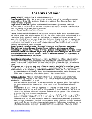Recursos Adventistas                                    Enciclopedia Ministerio Juvenil
 

                              Los límites del amor
Pasaje Bíblico: Génesis 2:24; 1 Tesalonicenses 4:3-5
Enseñanza Bíblica: Dios creó al hombre y a la mujer para unirse y complementarse en
todas las áreas de su vida, la relación de pareja es algo que Dios diseñó y planeó para
cumplir con este propósito.
Objetivo de la Lección: Que los jóvenes se comprometan a guardar las relaciones
sexuales para el matrimonio, ya que ésta es una área en nuestra vida que está reservada
para compartirla con una persona en especial.
Lo que Necesitas: Biblias, hojas y lápices

Inicio: Formen parejas (hombre-mujer) y hagan un círculo, todos deben estar sentados y
las parejas deben estar separadas una de otra. Una pareja debe quedar en medio del círculo
y decir una de las siguientes palabras: Quemazón (Las parejas tienen que cambiar de
lugar). Revolución (Todos cambian de pareja y de lugar). Una variante para el juego puede
ser que sólo los hombres o sólo las mujeres cambien de lugar. El juego es muy divertido y
entretenido, así que trata de calcular un tiempo razonable, para continuar con el estudio.
Después de terminar el juego, comenta:
Durante nuestra adolescencia y juventud nos gusta relacionarnos y conocer a
diferentes personas. Aunque de repente nos podemos sentir enamorados y
atraídos por alguien, no podemos asegurar que esa es la persona con la que vamos
a compartir toda nuestra vida. Es por eso, que sería muy arriesgado entrar en una
relación tan íntima, que nos pudiera conducir a situaciones que no esperamos, ni
estamos preparados para enfrentar.

Aprendizaje Interactivo: Forma equipos y pide que hagan una lista de algunos de los
peligros o accidentes a los que todos estamos expuestos en las tareas cotidianas y las
precauciones con las que podemos evitarlos. Después pide que cada equipo comparta sus
ideas.
Algunos de los problemas que más afectan a nuestra sociedad en muchos países,
se relacionan con la juventud: embarazos no deseados, abortos, madres solteras,
problemas en el matrimonio y en las familias forman parte de esos problemas.
• ¿Cuál sería la mejor manera de evitar estos problemas? (Dar una mejor educación a los
    chicos, usar preservativos, abstenerse de tener relaciones sexuales).

Aplicación Bíblica: Pide que alternadamente jóvenes y señoritas hagan la lectura de
Tesalonicenses 4 y después, tú lee Génesis 2:24. Realiza las siguientes preguntas para
reflexionar y contestar entre el grupo
• ¿Qué significa que un hombre y una mujer lleguen a ser una sola carne? (Significa que
    dos personas se unen en una relación íntima que crea un vínculo inseparable entre
    ellos).
• ¿Dios condena al sexo? ¿Por qué o por qué no? (Dios no condena el sexo. Lo que Él
    condena es el mal uso del sexo. Dios lo hizo para que lo disfrutáramos, el Cantar de los
    Cantares, un pequeño libro en la Biblia nos habla de una pareja que exalta mutuamente
    su belleza física y su deseo de estar juntos).
• ¿Debe verse al sexo como algo sucio, erróneo o incorrecto? ¿Por qué o por qué no? (No,
    todo lo que Dios ha creado es bueno: 1a Timoteo 4:4-5, pero debe ser realizado de
    acuerdo al plan de Dios, con la persona adecuada y en el tiempo señalado: matrimonio).
• ¿Qué significa "abstenerse" y porqué debemos evitar tener relaciones sexuales antes del
    matrimonio? (Porque como hemos comentado, podemos hallarnos en situaciones que no
    estamos preparados a enfrentar y que además frustrarían planes a futuro. La palabra



www.recursosadventistas.org
 
 