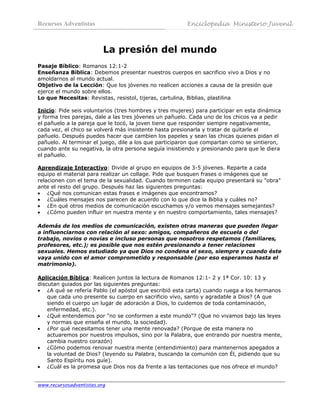 Recursos Adventistas                                    Enciclopedia Ministerio Juvenil
 

                          La presión del mundo
Pasaje Bíblico: Romanos 12:1-2
Enseñanza Bíblica: Debemos presentar nuestros cuerpos en sacrificio vivo a Dios y no
amoldarnos al mundo actual.
Objetivo de la Lección: Que los jóvenes no realicen acciones a causa de la presión que
ejerce el mundo sobre ellos.
Lo que Necesitas: Revistas, resistol, tijeras, cartulina, Biblias, plastilina

Inicio: Pide seis voluntarios (tres hombres y tres mujeres) para participar en esta dinámica
y forma tres parejas, dale a las tres jóvenes un pañuelo. Cada uno de los chicos va a pedir
el pañuelo a la pareja que le tocó, la joven tiene que responder siempre negativamente,
cada vez, el chico se volverá más insistente hasta presionarla y tratar de quitarle el
pañuelo. Después puedes hacer que cambien los papeles y sean las chicas quienes pidan el
pañuelo. Al terminar el juego, dile a los que participaron que compartan como se sintieron,
cuando ante su negativa, la otra persona seguía insistiendo y presionando para que le diera
el pañuelo.

Aprendizaje Interactivo: Divide al grupo en equipos de 3-5 jóvenes. Reparte a cada
equipo el material para realizar un collage. Pide que busquen frases o imágenes que se
relacionen con el tema de la sexualidad. Cuando terminen cada equipo presentará su "obra"
ante el resto del grupo. Después haz las siguientes preguntas:
• ¿Qué nos comunican estas frases e imágenes que encontramos?
• ¿Cuáles mensajes nos parecen de acuerdo con lo que dice la Biblia y cuáles no?
• ¿En qué otros medios de comunicación escuchamos y/o vemos mensajes semejantes?
• ¿Cómo pueden influir en nuestra mente y en nuestro comportamiento, tales mensajes?

Además de los medios de comunicación, existen otras maneras que pueden llegar
a influenciarnos con relación al sexo: amigos, compañeros de escuela o del
trabajo, novios o novias e incluso personas que nosotros respetamos (familiares,
profesores, etc.); es posible que nos estén presionando a tener relaciones
sexuales. Hemos estudiado ya que Dios no condena el sexo, siempre y cuando éste
vaya unido con el amor comprometido y responsable (por eso esperamos hasta el
matrimonio).

Aplicación Bíblica: Realicen juntos la lectura de Romanos 12:1- 2 y 1ª Cor. 10: 13 y
discutan guiados por las siguientes preguntas:
• ¿A qué se refería Pablo (el apóstol que escribió esta carta) cuando ruega a los hermanos
    que cada uno presente su cuerpo en sacrificio vivo, santo y agradable a Dios? (A que
    siendo el cuerpo un lugar de adoración a Dios, lo cuidemos de toda contaminación,
    enfermedad, etc.).
• ¿Qué entendemos por "no se conformen a este mundo"? (Que no vivamos bajo las leyes
    y normas que enseña el mundo, la sociedad).
• ¿Por qué necesitamos tener una mente renovada? (Porque de esta manera no
    actuaremos por nuestros impulsos, sino por la Palabra, que entrando por nuestra mente,
    cambia nuestro corazón)
• ¿Cómo podemos renovar nuestra mente (entendimiento) para mantenernos apegados a
    la voluntad de Dios? (leyendo su Palabra, buscando la comunión con Él, pidiendo que su
    Santo Espíritu nos guíe).
• ¿Cuál es la promesa que Dios nos da frente a las tentaciones que nos ofrece el mundo?


www.recursosadventistas.org
 
 