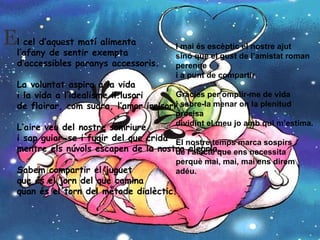 l cel d’aquest matí alimenta l’afany de sentir exempta d’accessibles paranys accessoris. La voluntat aspira a la vida i la vida a l’idealisme il.lusori de flairar, com suara, l’amor irrisori. L’aire veu del nostre somriure i sap guiar-se i fugir del que crida mentre els núvols escapen de la nostra alegria. Sabem compartir el juguet que és el jorn del que camina quan és el torn del mètode dialèctic. I mai és escèptic el nostre ajut sinó que el gust de l’amistat roman perenne i a punt de compartir. Gràcies per omplir-me de vida i sabre-la menar on la plenitud precisa dividint el meu jo amb qui m’estima. El nostre temps marca sospirs de l’afecte que ens necessita perquè mai, mai, mai ens direm adéu.     E 