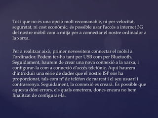 Tot i que no és una opció molt recomanable, ni per velocitat,
seguretat, ni cost econòmic, és possible usar l’accés a internet 3G
del nostre mòbil com a mitjà per a connectar el nostre ordinador a
la xarxa.

Per a realitzar això, primer nevessitem connectar el mòbil a
l’ordinador. Podem fer-ho tant per USB com per Bluetooth.
Seguidament, haurem de crear una nova connexió a la xarxa, i
configurar-la com a connexió d’accés telefònic. Aquí haurem
d’introduïr una sèrie de dades que el nostre ISP ens ha
proporcionat, tals com nº de telèfon de marcat i el seu usuari i
contrassenya. Seguidament, la connexió es crearà. És possible que
aquesta dóni errors, els quals ometrem, doncs encara no hem
finalitzat de configurar-la.
 