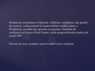 Finalment, accedirem a l’apartat «Telèfons i mòdems» del panell
de control, i seleccionant el nostre telèfon mòbil, anem a
Propietats, escollim les opcions avançades i haurem de
configurar el Access Point Name, dada proporcionada també pel
nostre ISP.

Havent fet això, podrem usar el mòbil com a mòdem.
 