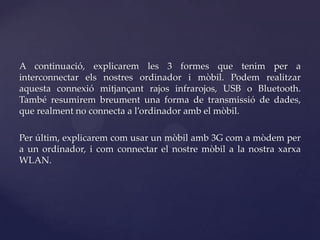 A continuació, explicarem les 3 formes que tenim per a
interconnectar els nostres ordinador i mòbil. Podem realitzar
aquesta connexió mitjançant rajos infrarojos, USB o Bluetooth.
També resumirem breument una forma de transmissió de dades,
que realment no connecta a l’ordinador amb el mòbil.

Per últim, explicarem com usar un mòbil amb 3G com a mòdem per
a un ordinador, i com connectar el nostre mòbil a la nostra xarxa
WLAN.
 