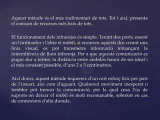 Aquest mètode és el més rudimentari de tots. Tot i així, presenta
el consum de recursos més baix de tots.

El funcionament dels infrarojos és simple. Tenint dos ports, essent
un l’ordinador i l’altre el mòbil, si encarem aquests dos creant una
línia visual, es pot transmetre informació mitjançant la
intermitència de llum infraroja. Per a que aquesta comunicació es
pugui dur a terme, la distància entre ambdós haurà de ser ideal i
el més constant possible, d’uns 2 o 3 centímetres.

Així doncs, aquest mètode requereix d’un cert esforç físic per part
de l’usuari, així com d’aguant. Qualsevol moviment inesperat o
temblor pot trencar la comunicació, per la qual cosa l’ús de
suports on deixar el mòbil és molt recomanable, sobretot en cas
de connexions d’alta durada.
 
