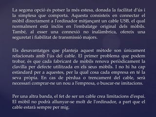 La segona opció és potser la més estesa, donada la facilitat d’ús i
la simplesa que comporta. Aquesta consisteix en connectar el
mòbil directament a l’ordinador mitjançant un cable USB, el qual
normalment està inclòs en l’embalatge original dels mòbils.
També, al esser una connexió no inalàmbrica, ofereix una
seguretat i fiabilitat de transmissió majors.

Els desavantatges que planteja aquest mètode son únicament
relacionats amb l’ús del cable. El primer problema que podem
trobar, és que cada fabricant de mòbils renova periòdicament la
clavilla per defecte utilitzada en els seus mòbils. I no hi ha cap
estàndard per a aquestes, per la qual cosa cada empresa en té la
seva pròpia. En cas de pèrdua o trencament del cable, serà
necessari comprar-ne un nou a l’empresa, o buscar-ne imitacions.

Per una altra banda, el fet de ser un cable crea limitacions d’espai.
El mòbil no podrà allunyar-se molt de l’ordinador, a part que el
cable estarà sempre per mig.
 