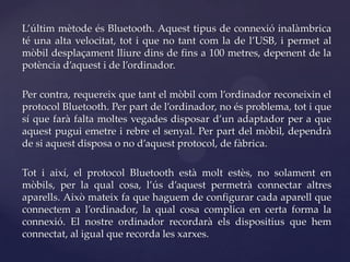 L’últim mètode és Bluetooth. Aquest tipus de connexió inalàmbrica
té una alta velocitat, tot i que no tant com la de l’USB, i permet al
mòbil desplaçament lliure dins de fins a 100 metres, depenent de la
potència d’aquest i de l’ordinador.

Per contra, requereix que tant el mòbil com l’ordinador reconeixin el
protocol Bluetooth. Per part de l’ordinador, no és problema, tot i que
sí que farà falta moltes vegades disposar d’un adaptador per a que
aquest pugui emetre i rebre el senyal. Per part del mòbil, dependrà
de si aquest disposa o no d’aquest protocol, de fàbrica.

Tot i així, el protocol Bluetooth està molt estès, no solament en
mòbils, per la qual cosa, l’ús d’aquest permetrà connectar altres
aparells. Això mateix fa que haguem de configurar cada aparell que
connectem a l’ordinador, la qual cosa complica en certa forma la
connexió. El nostre ordinador recordarà els dispositius que hem
connectat, al igual que recorda les xarxes.
 