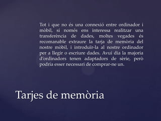Tot i que no és una connexió entre ordinador i
    mòbil, si només ens interessa realitzar una
    transferència de dades, moltes vegades és
    recomanable extraure la tarja de memòria del
    nostre mòbil, i introduïr-la al nostre ordinador
    per a llegir o escriure dades. Avui dia la majoria
    d’ordinadors tenen adaptadors de sèrie, però
    podria esser necessari de comprar-ne un.




Tarjes de memòria
 