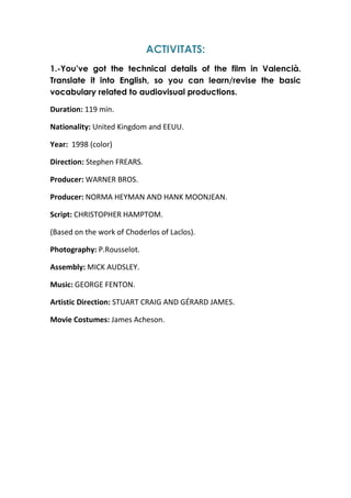 ACTIVITATS:
1.-You’ve got the technical details of the film in Valencià.
Translate it into English, so you can learn/revise the basic
vocabulary related to audiovisual productions.
Duration: 119 min.
Nationality: United Kingdom and EEUU.
Year: 1998 (color)
Direction: Stephen FREARS.
Producer: WARNER BROS.
Producer: NORMA HEYMAN AND HANK MOONJEAN.
Script: CHRISTOPHER HAMPTOM.
(Based on the work of Choderlos of Laclos).
Photography: P.Rousselot.
Assembly: MICK AUDSLEY.
Music: GEORGE FENTON.
Artistic Direction: STUART CRAIG AND GÉRARD JAMES.
Movie Costumes: James Acheson.

 