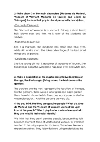 2.-Write about 3 of the main characters (Madame de Marteuil,
Viscount of Valmont, Madame de Tourvel, and Cecile de
Volanges). Include their physical and personality description.
-Viscount of Valmont:
The Viscount of Valmont is a viscount. Fisicaly is short, black
hair, brown eyes and thin. He is lover of the Madame de
Tourvel.
-Madame de Merteuil:
She is a marquise. The madame has blond hair, blue eyes,
white skin and is short. She takes advantage of the best of all
things and all people.
-Cecile de Volanges:
She is a young girl that is daughter of Madame of Tourvel. She
fisicaly look beautiful, with blond hair, blue eyes and white skin.

3.-Write a description of the most representative locations of
the age, like the lounges (living rooms, the bedrooms or the
gardens.
The gardens are the most representative locations of the age.
On the gardens, there were a lot of grass and each garden
there have his characteristic form, one was square, and other
was rectangular… And the gardens are very big.
4.-Do you think that they are genuine people? What do Mme
de Merteuil and the Viscount of Valmont use to dress up in
front of the people? Which physical or material elements do
they use to build their social identity?
We think that they aren't genuine people, because they talk
lies each moment. Mme of Merteuil and Viscount of Valmont
wanted to be unique people, exclusive. These two, like wear
expensive clothes. They follow fashions using materials as the

 
