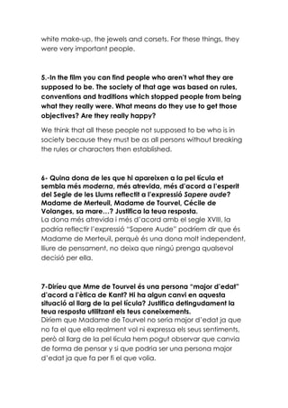 white make-up, the jewels and corsets. For these things, they
were very important people.

5.-In the film you can find people who aren’t what they are
supposed to be. The society of that age was based on rules,
conventions and traditions which stopped people from being
what they really were. What means do they use to get those
objectives? Are they really happy?
We think that all these people not supposed to be who is in
society because they must be as all persons without breaking
the rules or characters then established.

6- Quina dona de les que hi apareixen a la pel·lícula et
sembla més moderna, més atrevida, més d’acord a l’esperit
del Segle de les Llums reflectit a l’expressió Sapere aude?
Madame de Merteuil, Madame de Tourvel, Cécile de
Volanges, sa mare…? Justifica la teua resposta.
La dona més atrevida i més d’acord amb el segle XVIII, la
podria reflectir l’expressió “Sapere Aude” podríem dir que és
Madame de Merteuil, perquè és una dona molt independent,
lliure de pensament, no deixa que ningú prenga qualsevol
decisió per ella.

7-Diríeu que Mme de Tourvel és una persona “major d’edat”
d’acord a l’ètica de Kant? Hi ha algun canvi en aquesta
situació al llarg de la pel·lícula? Justifica detingudament la
teua resposta utilitzant els teus coneixements.
Diríem que Madame de Tourvel no seria major d’edat ja que
no fa el que ella realment vol ni expressa els seus sentiments,
però al llarg de la pel·lícula hem pogut observar que canvia
de forma de pensar y si que podria ser una persona major
d’edat ja que fa per fi el que volia.

 