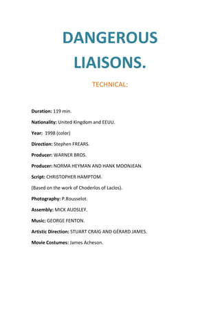 DANGEROUS
LIAISONS.
TECHNICAL:

Duration: 119 min.
Nationality: United Kingdom and EEUU.
Year: 1998 (color)
Direction: Stephen FREARS.
Producer: WARNER BROS.
Producer: NORMA HEYMAN AND HANK MOONJEAN.
Script: CHRISTOPHER HAMPTOM.
(Based on the work of Choderlos of Laclos).
Photography: P.Rousselot.
Assembly: MICK AUDSLEY.
Music: GEORGE FENTON.
Artistic Direction: STUART CRAIG AND GÉRARD JAMES.
Movie Costumes: James Acheson.

 