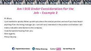 Am I Still Under Consideration for the
Job – Example 2
Hi Alison,
I just wanted to quickly follow up with you about the an...