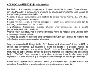 COCA-COLA + MENTOS" História verídica! Em Abril do ano passado, um garoto de 10 anos, estudante do colégio Dante Alighieri, em São Paulo/SP e sem nenhum problema de saúde aparente tomou uma latinha de Coca Cola Light na cantina da Escola. Voltando à sala de aula, ingeriu uma pastilha da famosa marca Menthos Sabor hortelã. E então começaram os problemas.  Poucos minutos depois, o menino começou a passar mal. Sentiu uma forte dor de estômago e desmaiou no chão da sala.  A professora, desesperada, mandou chamar uma ambulância, pois o garoto permanecia pálido e inconsciente.  Os pais foram avisados, mas a criança já chegou morta ao hospital Sírio-Libanês, com o estômago inflado e asfixia.  A morte do garoto foi causada pela verdadeira BOMBA que resulta da mistura das substâncias presentes nesses dois alimentos. Segundo Alexandre B. Mergenthaler, Prof. Doutor do Instituto de Química da USP, a origem dos problemas que levaram à morte do garoto é a pesada mistura de componentes existente nos produtos "light", como o Acesulfame K INS930 que, misturado ao sabor artificial contido na pastilha Menthos, dá origem à uma substância fatal, o *Ta9V4*. Essa substância gera altos níveis de liberação de gases e até explosões!!! E essa mistura é que teria provocado o inchaço do estômago da criança.  Vários casos semelhantes (inclusive fatais) já ocorreram nos Estados Unidos. No entanto, a Coca-Cola e a Menthos não se pronunciam sobre o assunto. 