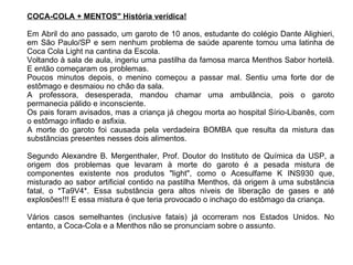 COCA-COLA + MENTOS" História verídica! Em Abril do ano passado, um garoto de 10 anos, estudante do colégio Dante Alighieri, em São Paulo/SP e sem nenhum problema de saúde aparente tomou uma latinha de Coca Cola Light na cantina da Escola. Voltando à sala de aula, ingeriu uma pastilha da famosa marca Menthos Sabor hortelã. E então começaram os problemas.  Poucos minutos depois, o menino começou a passar mal. Sentiu uma forte dor de estômago e desmaiou no chão da sala.  A professora, desesperada, mandou chamar uma ambulância, pois o garoto permanecia pálido e inconsciente.  Os pais foram avisados, mas a criança já chegou morta ao hospital Sírio-Libanês, com o estômago inflado e asfixia.  A morte do garoto foi causada pela verdadeira BOMBA que resulta da mistura das substâncias presentes nesses dois alimentos. Segundo Alexandre B. Mergenthaler, Prof. Doutor do Instituto de Química da USP, a origem dos problemas que levaram à morte do garoto é a pesada mistura de componentes existente nos produtos "light", como o Acesulfame K INS930 que, misturado ao sabor artificial contido na pastilha Menthos, dá origem à uma substância fatal, o *Ta9V4*. Essa substância gera altos níveis de liberação de gases e até explosões!!! E essa mistura é que teria provocado o inchaço do estômago da criança.  Vários casos semelhantes (inclusive fatais) já ocorreram nos Estados Unidos. No entanto, a Coca-Cola e a Menthos não se pronunciam sobre o assunto. 