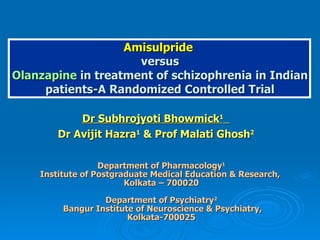 Amisulpride  versus Olanzapine  in treatment of schizophrenia in Indian patients-A Randomized Controlled Trial Dr Subhrojyoti Bhowmick 1   Dr Avijit Hazra 1  & Prof Malati Ghosh 2 Department of Pharmacology 1 Institute of Postgraduate Medical Education & Research,  Kolkata – 700020 Department of Psychiatry 2 Bangur Institute of Neuroscience & Psychiatry, Kolkata-700025 