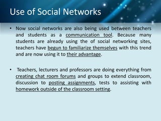 Use of Social Networks
• Now social networks are also being used between teachers
and students as a communication tool. Because many
students are already using the of social networking sites,
teachers have begun to familiarize themselves with this trend
and are now using it to their advantage.
• Teachers, lecturers and professors are doing everything from
creating chat room forums and groups to extend classroom,
discussion to posting assignments, tests to assisting with
homework outside of the classroom setting.
 