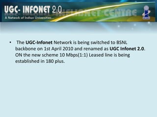• The UGC-Infonet Network is being switched to BSNL
backbone on 1st April 2010 and renamed as UGC Infonet 2.0.
ON the new scheme 10 Mbps(1:1) Leased line is being
established in 180 plus.
 