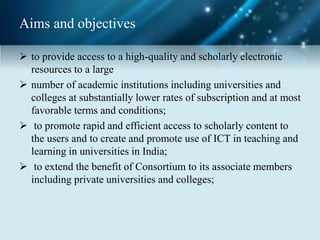 Aims and objectives
 to provide access to a high-quality and scholarly electronic
resources to a large
 number of academic institutions including universities and
colleges at substantially lower rates of subscription and at most
favorable terms and conditions;
 to promote rapid and efficient access to scholarly content to
the users and to create and promote use of ICT in teaching and
learning in universities in India;
 to extend the benefit of Consortium to its associate members
including private universities and colleges;
 