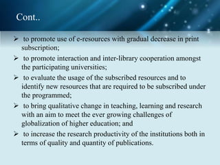 Cont..
 to promote use of e-resources with gradual decrease in print
subscription;
 to promote interaction and inter-library cooperation amongst
the participating universities;
 to evaluate the usage of the subscribed resources and to
identify new resources that are required to be subscribed under
the programmed;
 to bring qualitative change in teaching, learning and research
with an aim to meet the ever growing challenges of
globalization of higher education; and
 to increase the research productivity of the institutions both in
terms of quality and quantity of publications.
 