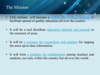 The Mission
• UGC-Infonet will become a vehicle for Network learning to
facilitate spread of quality education all over the country.
• It will be a tool distribute education material and journals to
the remotest of areas.
• It will be a resource for researchers and scholars for tapping
the most up-to-date information.
• It will form a medium for collaboration among teachers and
students, not only within the country but all over the world.
 