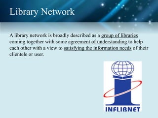 Library Network
A library network is broadly described as a group of libraries
coming together with some agreement of understanding to help
each other with a view to satisfying the information needs of their
clientele or user.
 