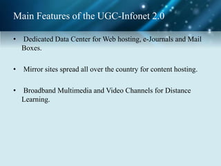 Main Features of the UGC-Infonet 2.0
• Dedicated Data Center for Web hosting, e-Journals and Mail
Boxes.
• Mirror sites spread all over the country for content hosting.
• Broadband Multimedia and Video Channels for Distance
Learning.
 