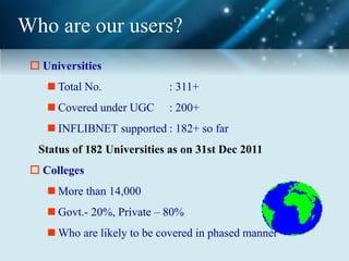 Who are our users?
 Universities
 Total No. : 311+
 Covered under UGC : 200+
 INFLIBNET supported : 182+ so far
Status of 182 Universities as on 31st Dec 2011
 Colleges
 More than 14,000
 Govt.- 20%, Private – 80%
 Who are likely to be covered in phased manner
 