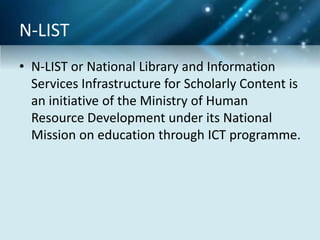 N-LIST
• N-LIST or National Library and Information
Services Infrastructure for Scholarly Content is
an initiative of the Ministry of Human
Resource Development under its National
Mission on education through ICT programme.
 
