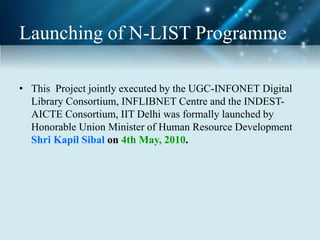Launching of N-LIST Programme
• This Project jointly executed by the UGC-INFONET Digital
Library Consortium, INFLIBNET Centre and the INDEST-
AICTE Consortium, IIT Delhi was formally launched by
Honorable Union Minister of Human Resource Development
Shri Kapil Sibal on 4th May, 2010.
 