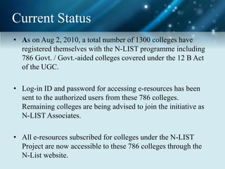 Current Status
• As on Aug 2, 2010, a total number of 1300 colleges have
registered themselves with the N-LIST programme including
786 Govt. / Govt.-aided colleges covered under the 12 B Act
of the UGC.
• Log-in ID and password for accessing e-resources has been
sent to the authorized users from these 786 colleges.
Remaining colleges are being advised to join the initiative as
N-LIST Associates.
• All e-resources subscribed for colleges under the N-LIST
Project are now accessible to these 786 colleges through the
N-List website.
 