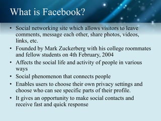 What is Facebook?
• Social networking site which allows visitors to leave
comments, message each other, share photos, videos,
links, etc.
• Founded by Mark Zuckerberg with his college roommates
and fellow students on 4th February, 2004
• Affects the social life and activity of people in various
ways
• Social phenomenon that connects people
• Enables users to choose their own privacy settings and
choose who can see specific parts of their profile.
• It gives an opportunity to make social contacts and
receive fast and quick response
 