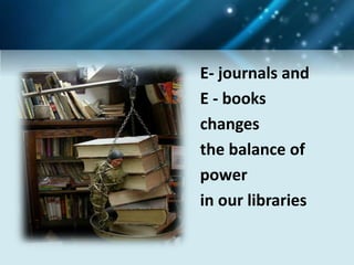 E- journals and
E - books
changes
the balance of
power
in our libraries
 