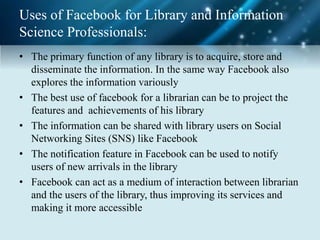 Uses of Facebook for Library and Information
Science Professionals:
• The primary function of any library is to acquire, store and
disseminate the information. In the same way Facebook also
explores the information variously
• The best use of facebook for a librarian can be to project the
features and achievements of his library
• The information can be shared with library users on Social
Networking Sites (SNS) like Facebook
• The notification feature in Facebook can be used to notify
users of new arrivals in the library
• Facebook can act as a medium of interaction between librarian
and the users of the library, thus improving its services and
making it more accessible
 
