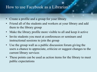 How to use Facebook as a Librarian?
• Create a profile and a group for your library
• Friend all of the students and workers at your library and add
them to the library group
• Make the library profile more visible to all and keep it active
• Invite students you meet at conferences or seminars and
instructional sessions to join the group
• Use the group wall as a public discussion forum giving the
users a chance to appreciate, criticize or suggest changes to the
current library services
• These points can be used as action items for the library to meet
public expectations
 
