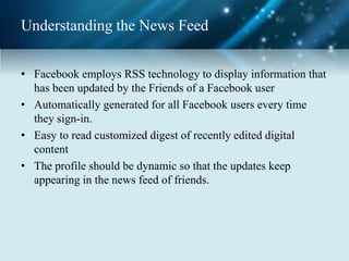 Understanding the News Feed
• Facebook employs RSS technology to display information that
has been updated by the Friends of a Facebook user
• Automatically generated for all Facebook users every time
they sign-in.
• Easy to read customized digest of recently edited digital
content
• The profile should be dynamic so that the updates keep
appearing in the news feed of friends.
 
