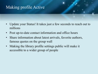 Making profile Active
• Update your Status! It takes just a few seconds to reach out to
millions
• Post up-to-date contact information and office hours
• Share information about latest arrivals, favorite authors,
famous quotes on the group wall
• Making the library profile settings public will make it
accessible to a wider group of people
 