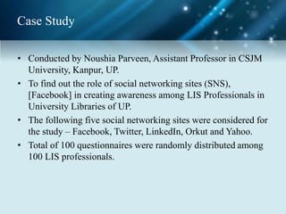 Case Study
• Conducted by Noushia Parveen, Assistant Professor in CSJM
University, Kanpur, UP.
• To find out the role of social networking sites (SNS),
[Facebook] in creating awareness among LIS Professionals in
University Libraries of UP.
• The following five social networking sites were considered for
the study – Facebook, Twitter, LinkedIn, Orkut and Yahoo.
• Total of 100 questionnaires were randomly distributed among
100 LIS professionals.
 