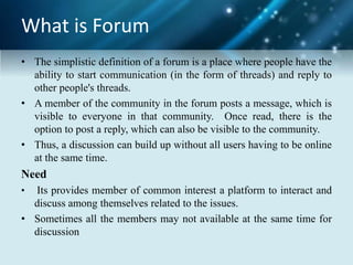 What is Forum
• The simplistic definition of a forum is a place where people have the
ability to start communication (in the form of threads) and reply to
other people's threads.
• A member of the community in the forum posts a message, which is
visible to everyone in that community. Once read, there is the
option to post a reply, which can also be visible to the community.
• Thus, a discussion can build up without all users having to be online
at the same time.
Need
• Its provides member of common interest a platform to interact and
discuss among themselves related to the issues.
• Sometimes all the members may not available at the same time for
discussion
 