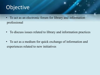 Objective
• To act as an electronic forum for library and information
professional
• To discuss issues related to library and information practices
• To act as a medium for quick exchange of information and
experiences related to new initiatives
 