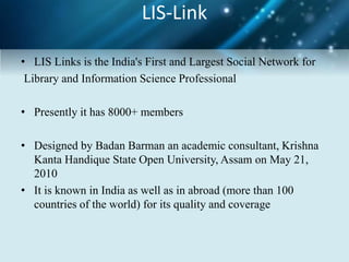 LIS-Link
• LIS Links is the India's First and Largest Social Network for
Library and Information Science Professional
• Presently it has 8000+ members
• Designed by Badan Barman an academic consultant, Krishna
Kanta Handique State Open University, Assam on May 21,
2010
• It is known in India as well as in abroad (more than 100
countries of the world) for its quality and coverage
 