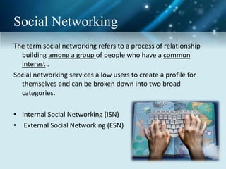Social Networking
The term social networking refers to a process of relationship
building among a group of people who have a common
interest .
Social networking services allow users to create a profile for
themselves and can be broken down into two broad
categories.
• Internal Social Networking (ISN)
• External Social Networking (ESN)
 