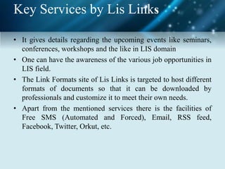 Key Services by Lis Links
• It gives details regarding the upcoming events like seminars,
conferences, workshops and the like in LIS domain
• One can have the awareness of the various job opportunities in
LIS field.
• The Link Formats site of Lis Links is targeted to host different
formats of documents so that it can be downloaded by
professionals and customize it to meet their own needs.
• Apart from the mentioned services there is the facilities of
Free SMS (Automated and Forced), Email, RSS feed,
Facebook, Twitter, Orkut, etc.
 