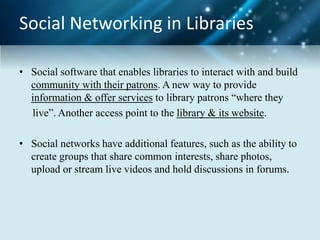 Social Networking in Libraries
• Social software that enables libraries to interact with and build
community with their patrons. A new way to provide
information & offer services to library patrons “where they
live”. Another access point to the library & its website.
• Social networks have additional features, such as the ability to
create groups that share common interests, share photos,
upload or stream live videos and hold discussions in forums.
 