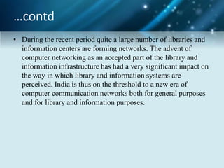 …contd
• During the recent period quite a large number of libraries and
information centers are forming networks. The advent of
computer networking as an accepted part of the library and
information infrastructure has had a very significant impact on
the way in which library and information systems are
perceived. India is thus on the threshold to a new era of
computer communication networks both for general purposes
and for library and information purposes.
 