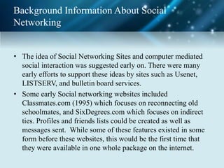 Background Information About Social
Networking
• The idea of Social Networking Sites and computer mediated
social interaction was suggested early on. There were many
early efforts to support these ideas by sites such as Usenet,
LISTSERV, and bulletin board services.
• Some early Social networking websites included
Classmates.com (1995) which focuses on reconnecting old
schoolmates, and SixDegrees.com which focuses on indirect
ties. Profiles and friends lists could be created as well as
messages sent. While some of these features existed in some
form before these websites, this would be the first time that
they were available in one whole package on the internet.
 