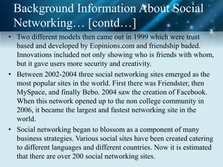 Background Information About Social
Networking… [contd…]
• Two different models then came out in 1999 which were trust
based and developed by Eopinions.com and friendship baded.
Innovations included not only showing who is friends with whom,
but it gave users more security and creativity.
• Between 2002-2004 three social networking sites emerged as the
most popular sites in the world. First there was Friendster, then
MySpace, and finally Bebo. 2004 saw the creation of Facebook.
When this network opened up to the non college community in
2006, it became the largest and fastest networking site in the
world.
• Social networking began to blossom as a component of many
business strategies. Various social sites have been created catering
to different languages and different countries. Now it is estimated
that there are over 200 social networking sites.
 
