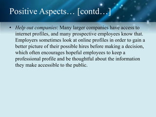 Positive Aspects… [contd…]
• Help out companies: Many larger companies have access to
internet profiles, and many prospective employees know that.
Employers sometimes look at online profiles in order to gain a
better picture of their possible hires before making a decision,
which often encourages hopeful employees to keep a
professional profile and be thoughtful about the information
they make accessible to the public.
 